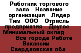 Работник торгового зала › Название организации ­ Лидер Тим, ООО › Отрасль предприятия ­ Другое › Минимальный оклад ­ 25 000 - Все города Работа » Вакансии   . Свердловская обл.,Верхняя Пышма г.